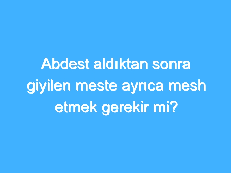 Abdest aldıktan sonra giyilen meste ayrıca mesh etmek gerekir mi?