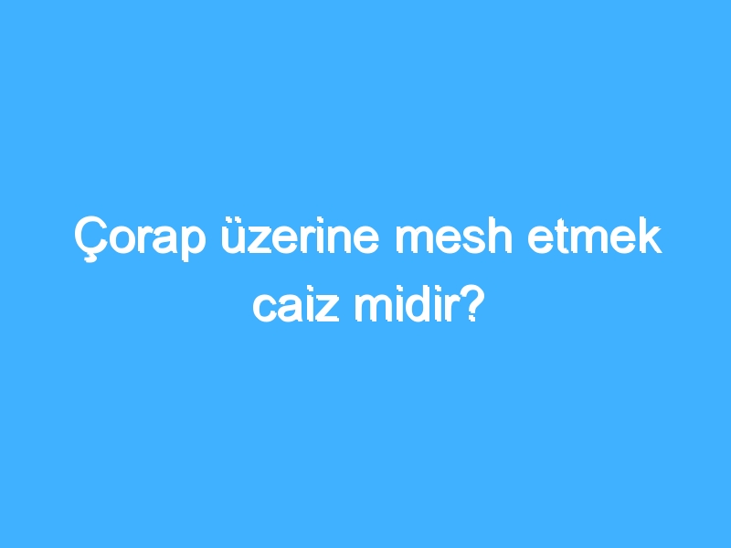 Çorap üzerine mesh etmek caiz midir?