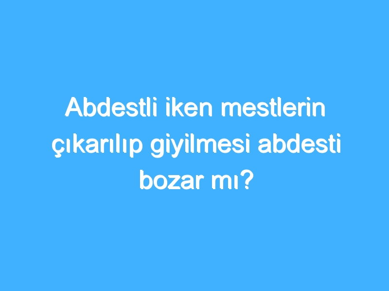 Abdestli iken mestlerin çıkarılıp giyilmesi abdesti bozar mı?