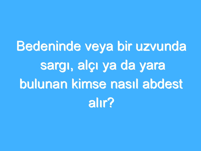 Bedeninde veya bir uzvunda sargı, alçı ya da yara bulunan kimse nasıl abdest alır?