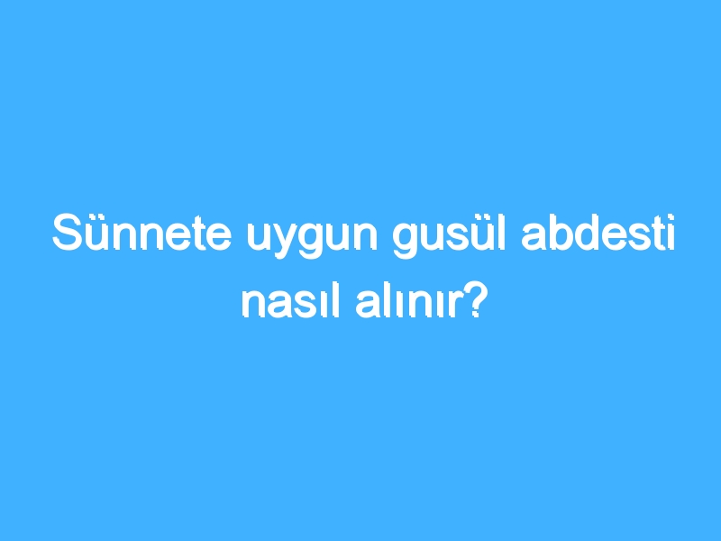 Sünnete uygun gusül abdesti nasıl alınır?