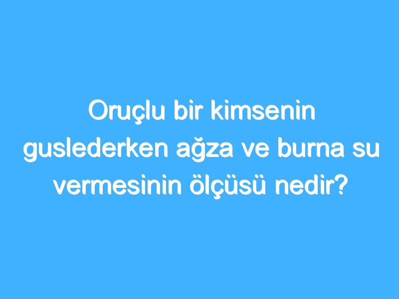 Oruçlu bir kimsenin guslederken ağza ve burna su vermesinin ölçüsü nedir?