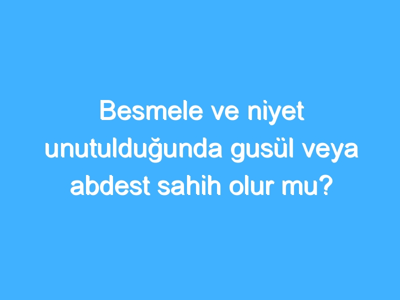 Besmele ve niyet unutulduğunda gusül veya abdest sahih olur mu?