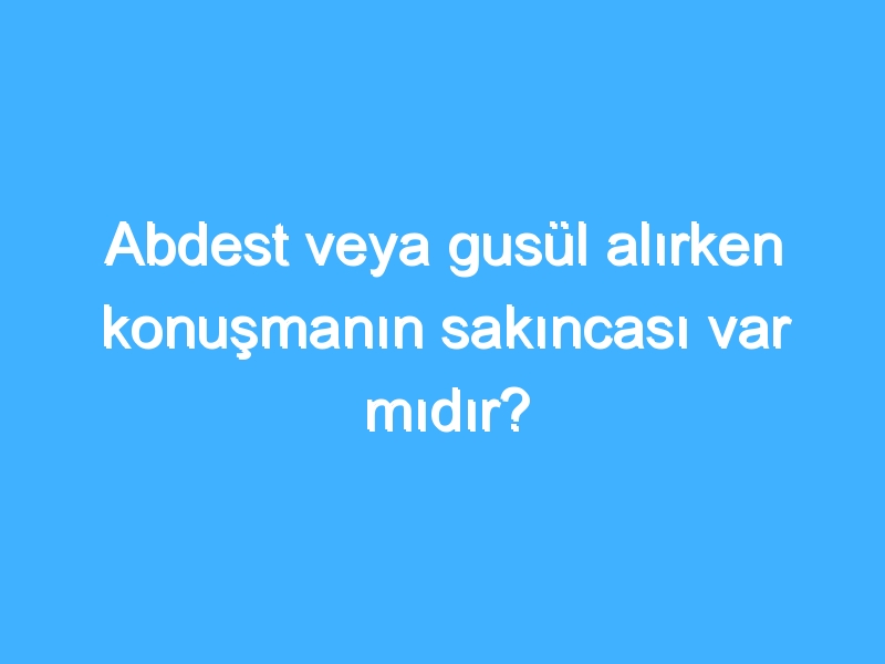 Abdest veya gusül alırken konuşmanın sakıncası var mıdır?