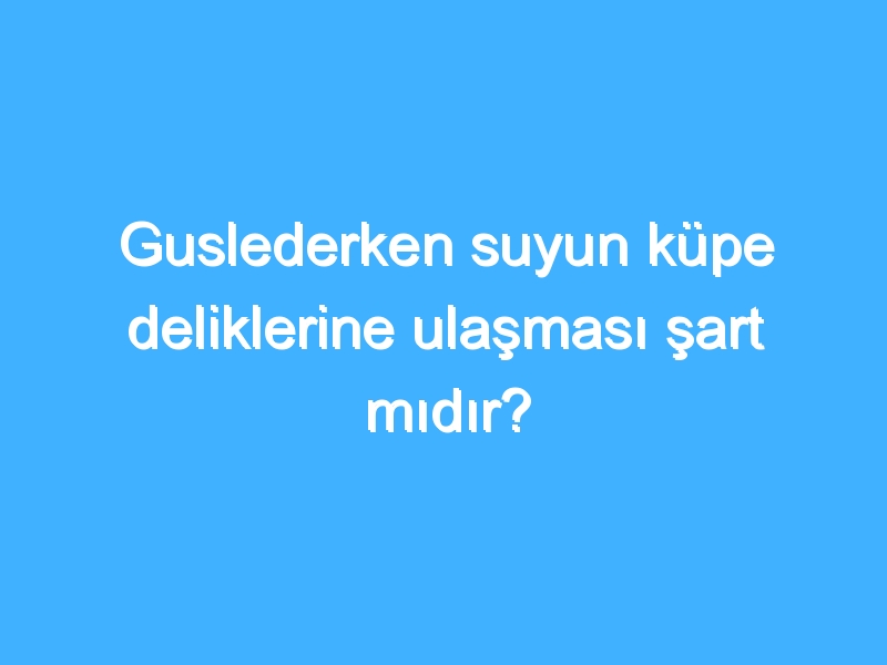 Guslederken suyun küpe deliklerine ulaşması şart mıdır?