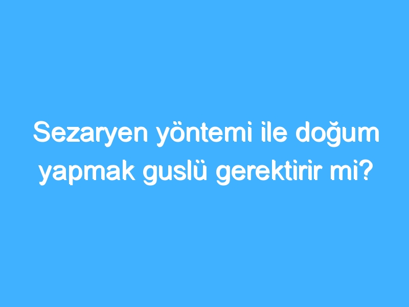 Sezaryen yöntemi ile doğum yapmak guslü gerektirir mi?