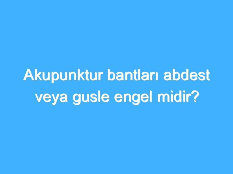 Akupunktur bantları abdest veya gusle engel midir?