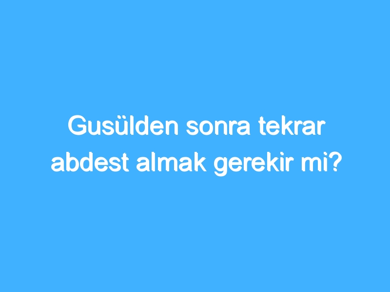 Gusülden sonra tekrar abdest almak gerekir mi?