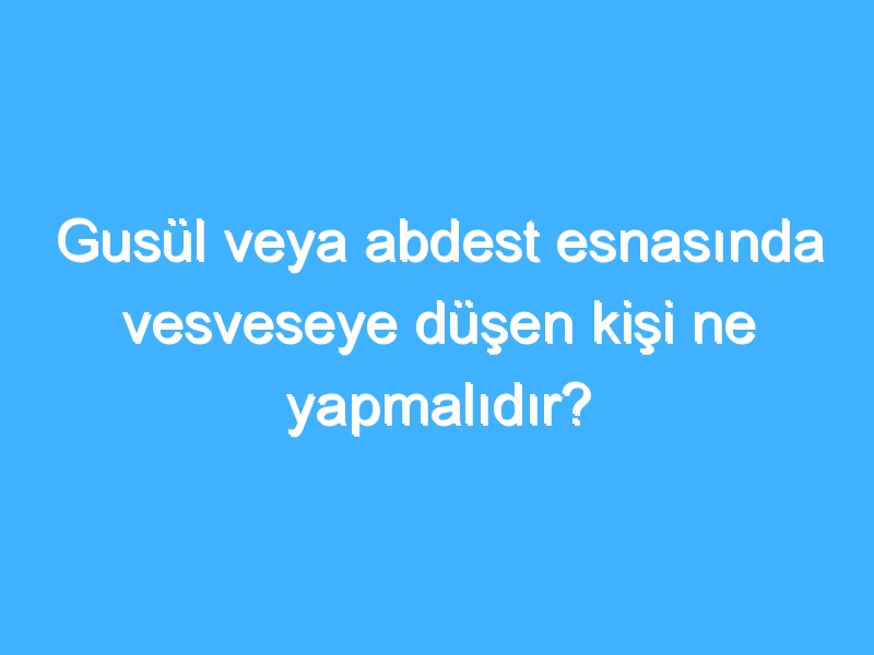 Gusül veya abdest esnasında vesveseye düşen kişi ne yapmalıdır?