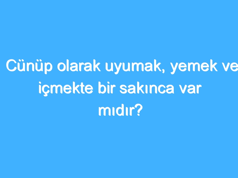 Cünüp olarak uyumak, yemek ve içmekte bir sakınca var mıdır?