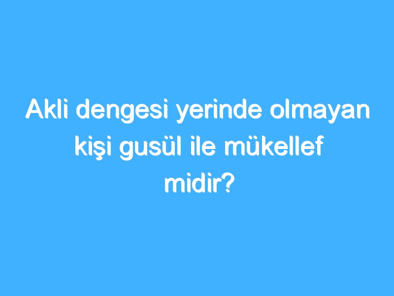 Akli dengesi yerinde olmayan kişi gusül ile mükellef midir?