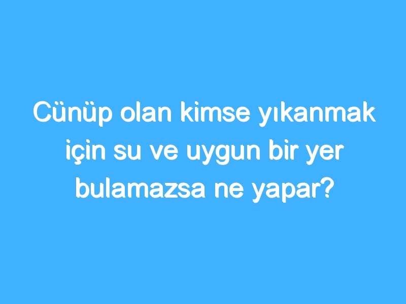 Cünüp olan kimse yıkanmak için su ve uygun bir yer bulamazsa ne yapar?