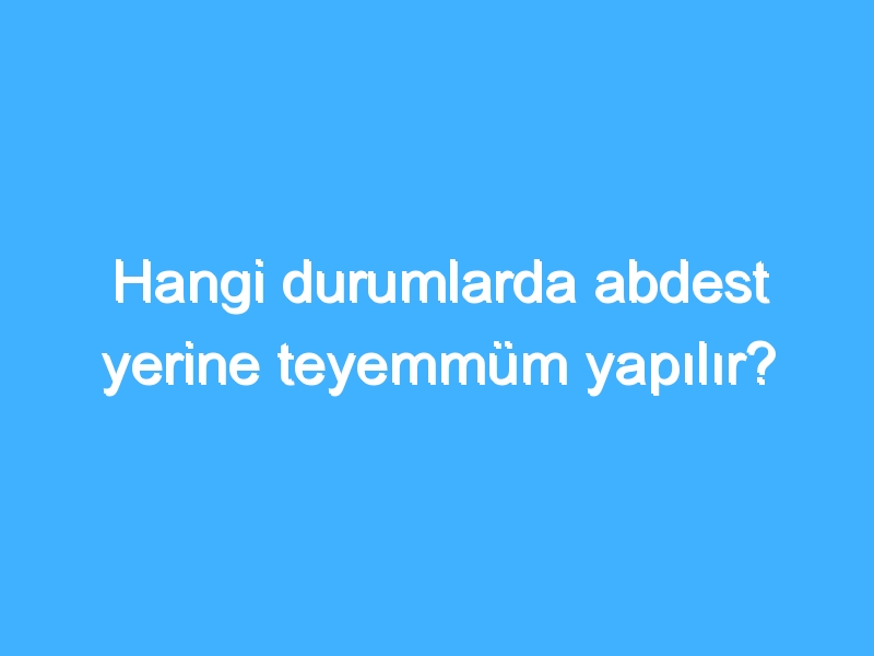 Hangi durumlarda abdest yerine teyemmüm yapılır?