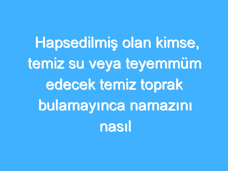 Hapsedilmiş olan kimse, temiz su veya teyemmüm edecek temiz toprak bulamayınca namazını nasıl kılar?