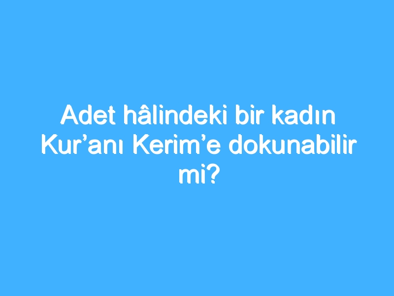 Adet hâlindeki bir kadın Kur’anı Kerim’e dokunabilir mi?