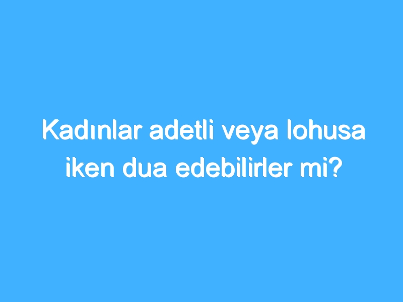 Kadınlar adetli veya lohusa iken dua edebilirler mi?