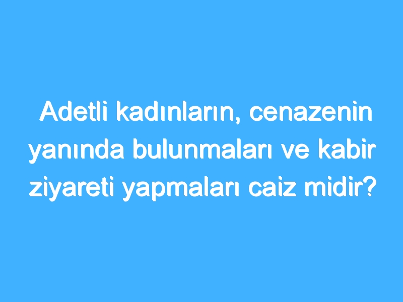 Adetli kadınların, cenazenin yanında bulunmaları ve kabir ziyareti yapmaları caiz midir?