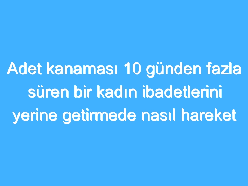 Adet kanaması 10 günden fazla süren bir kadın ibadetlerini yerine getirmede nasıl hareket etmelidir?