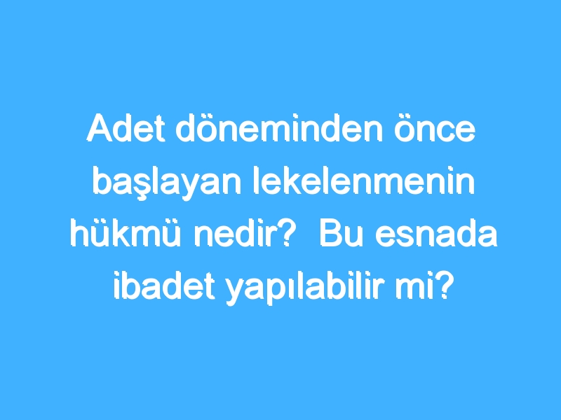 Adet döneminden önce başlayan lekelenmenin hükmü nedir? Bu esnada ibadet yapılabilir mi?