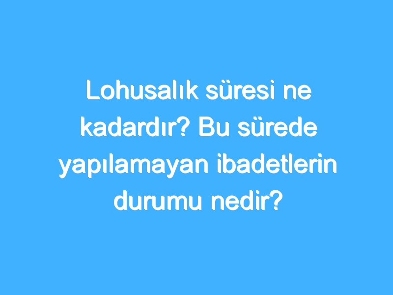 Lohusalık süresi ne kadardır? Bu sürede yapılamayan ibadetlerin durumu nedir?