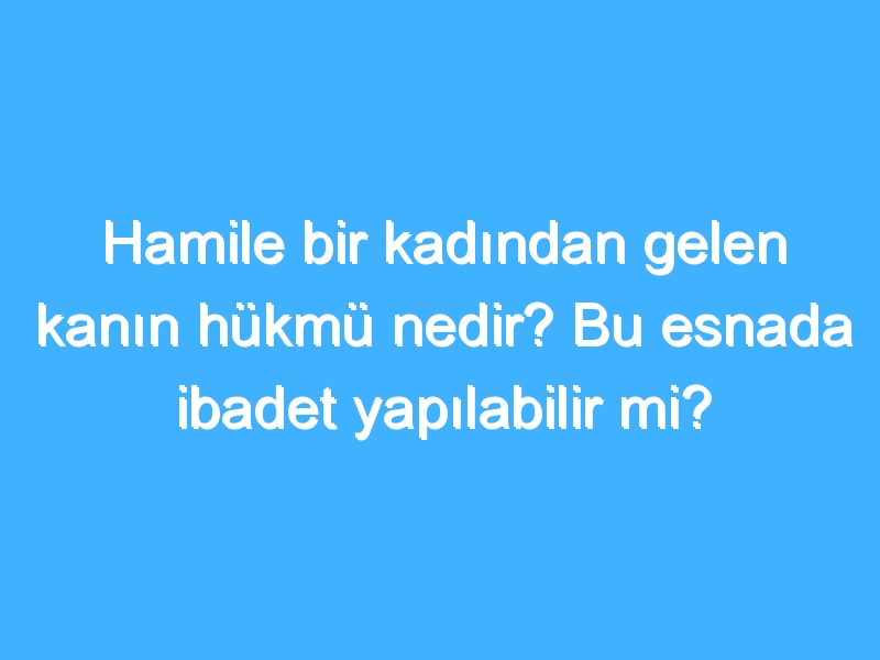 Hamile bir kadından gelen kanın hükmü nedir? Bu esnada ibadet yapılabilir mi?