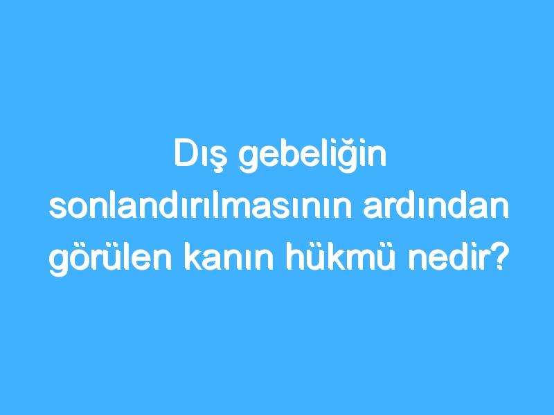 Dış gebeliğin sonlandırılmasının ardından görülen kanın hükmü nedir?