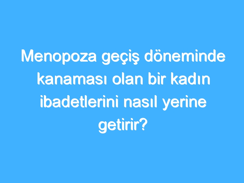 Menopoza geçiş döneminde kanaması olan bir kadın ibadetlerini nasıl yerine getirir?