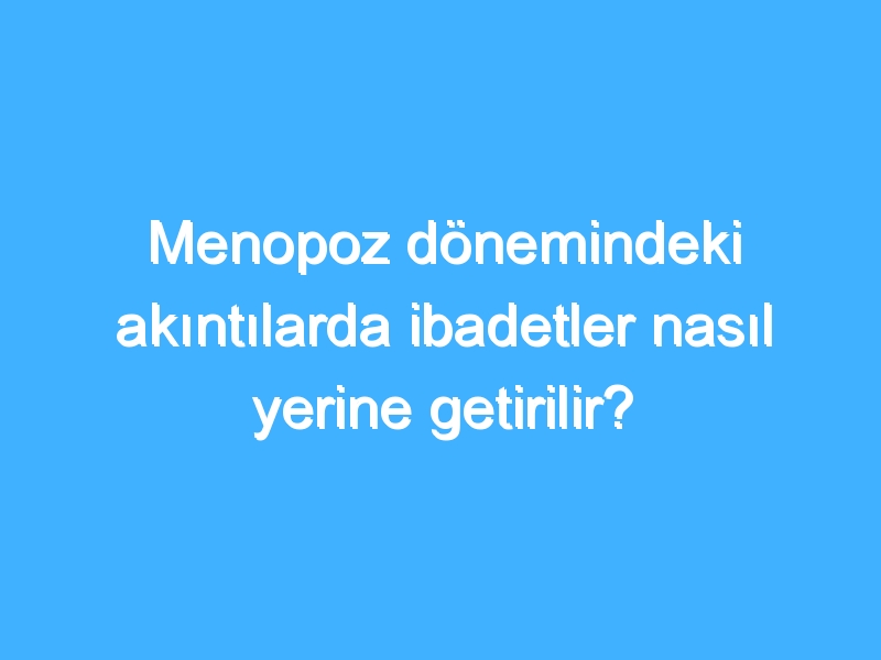 Menopoz dönemindeki akıntılarda ibadetler nasıl yerine getirilir?