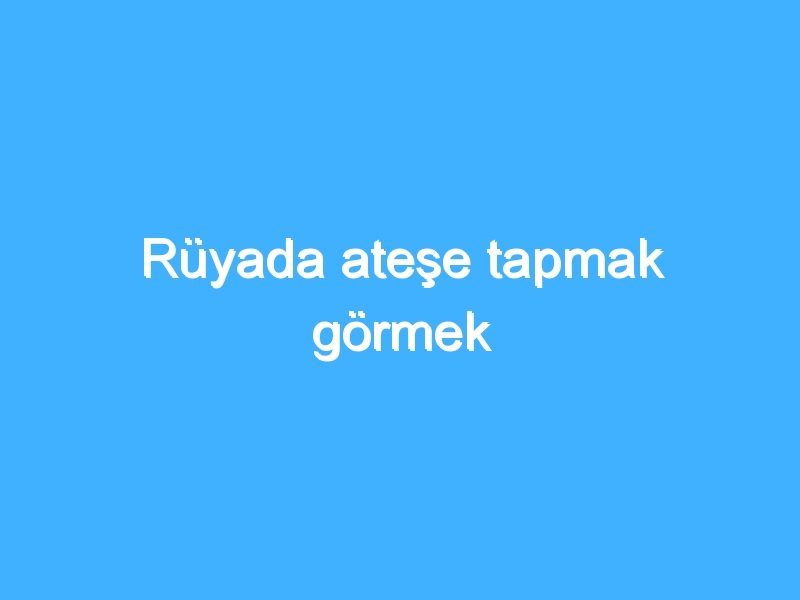 Rüyada ateşe tapmak görmek