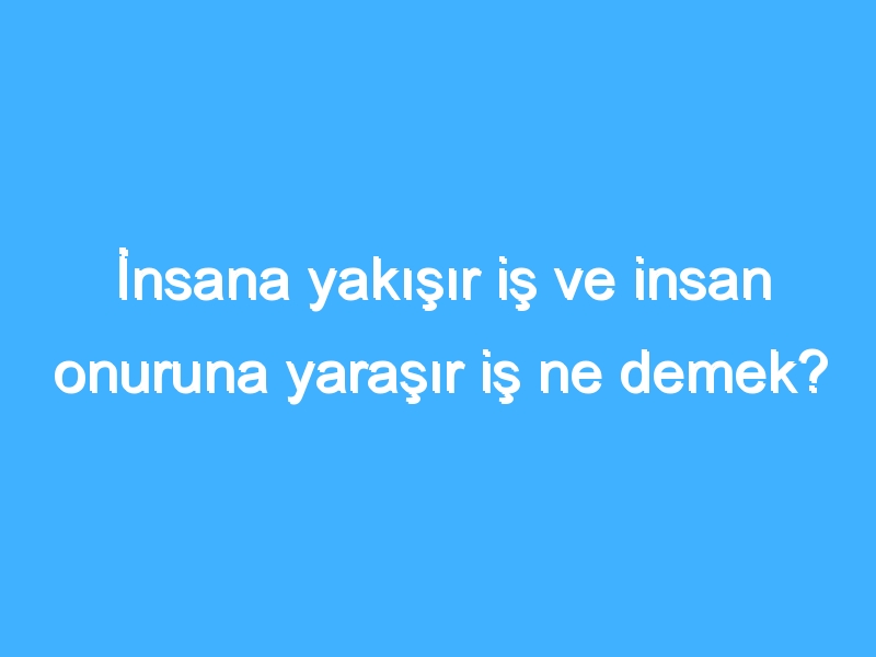 İnsana yakışır iş ve insan onuruna yaraşır iş ne demek?