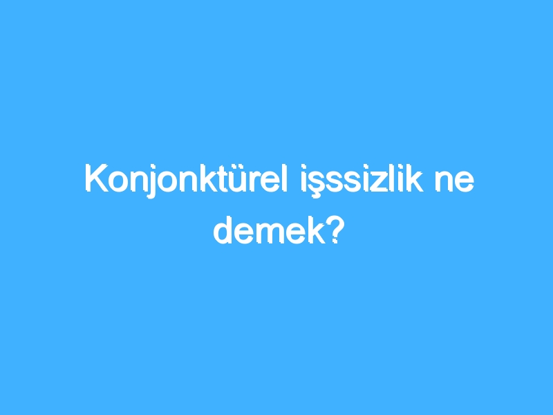 Konjonktürel işssizlik ne demek?