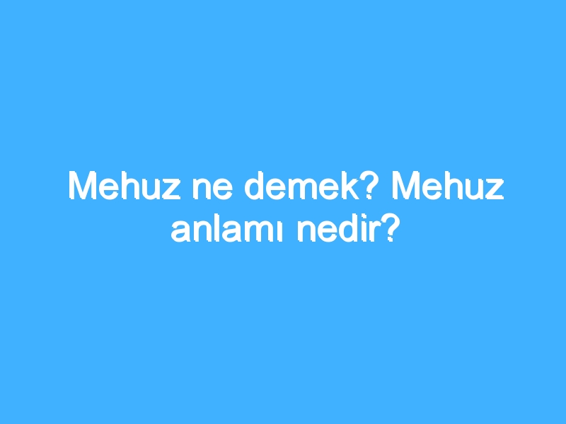 Mehuz ne demek? Mehuz anlamı nedir?