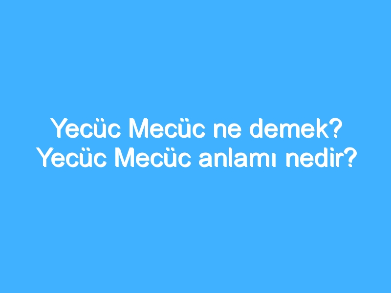 Yecüc Mecüc ne demek? Yecüc Mecüc anlamı nedir?