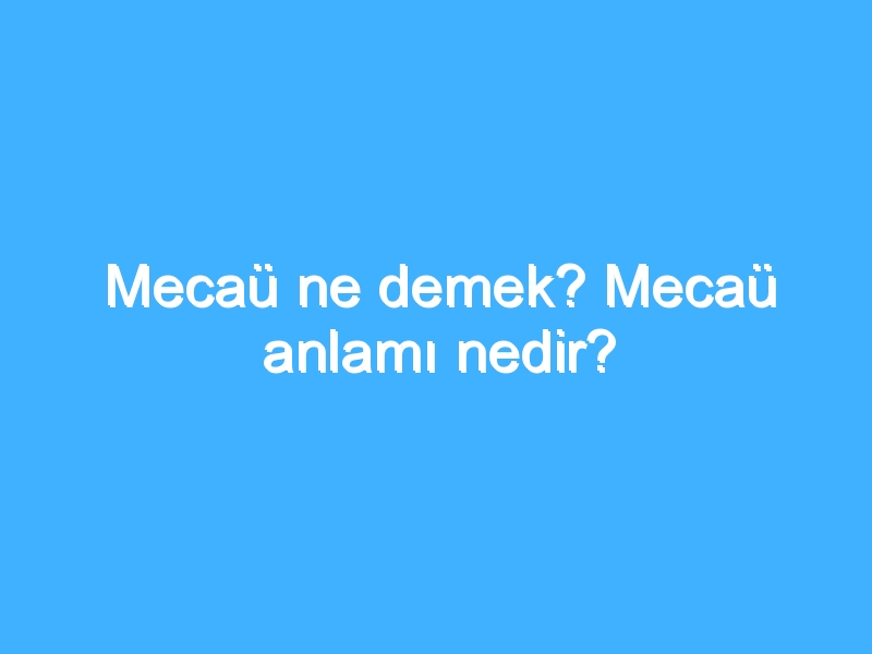 Mecaü ne demek? Mecaü anlamı nedir?