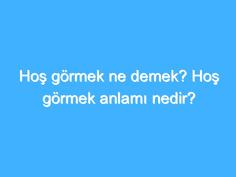 Hoş görmek ne demek? Hoş görmek anlamı nedir?