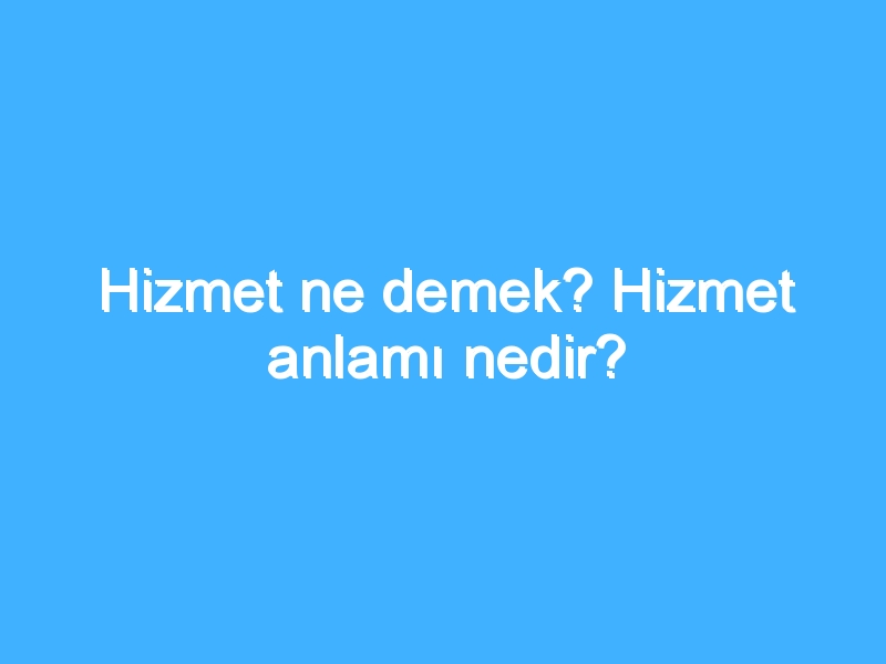 Hizmet ne demek? Hizmet anlamı nedir?