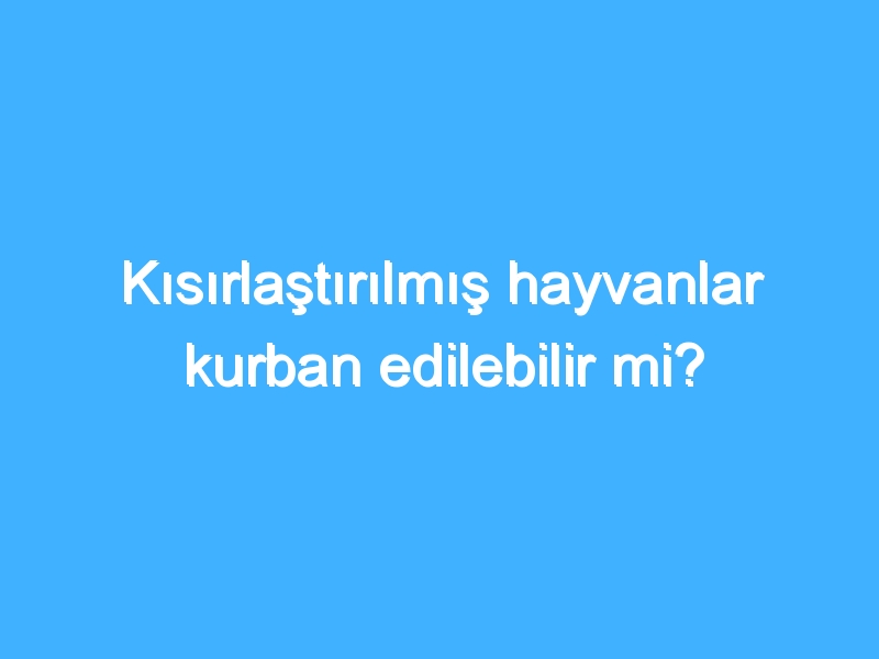 Kısırlaştırılmış hayvanlar kurban edilebilir mi?