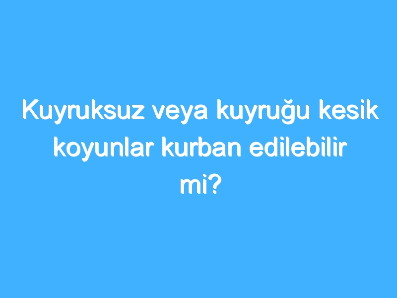 Kuyruksuz veya kuyruğu kesik koyunlar kurban edilebilir mi?