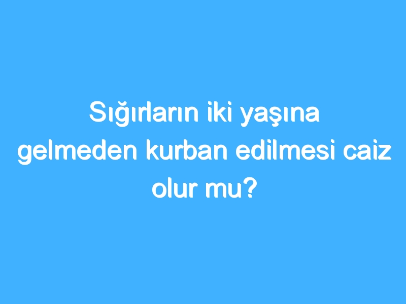 Sığırların iki yaşına gelmeden kurban edilmesi caiz olur mu?