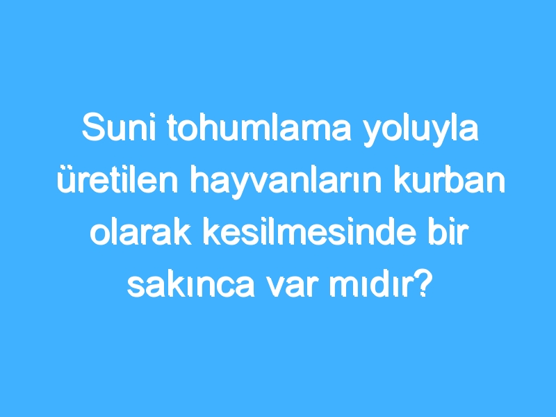 Suni tohumlama yoluyla üretilen hayvanların kurban olarak kesilmesinde bir sakınca var mıdır?