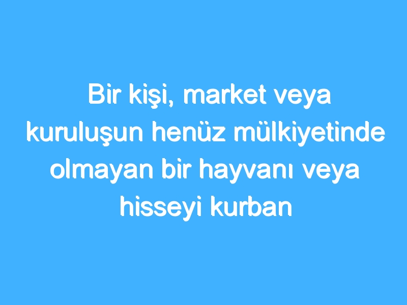 Bir kişi, market veya kuruluşun henüz mülkiyetinde olmayan bir hayvanı veya hisseyi kurban olarak satması caiz midir?