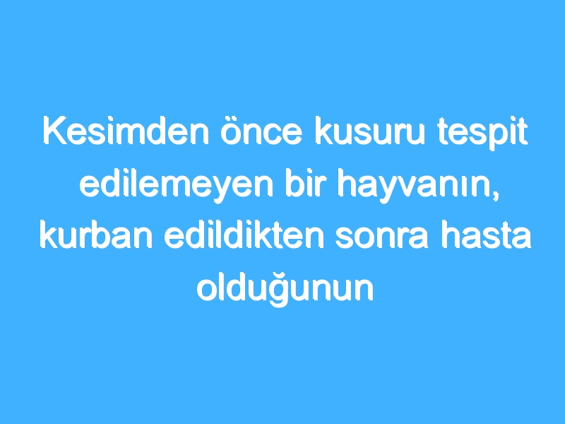 Kesimden önce kusuru tespit edilemeyen bir hayvanın, kurban edildikten sonra hasta olduğunun anlaşılması ve etinin yenilmeyeceğine dair uzmanlarca karar verilmesi hâlinde, kurban dinen geçerli midir?