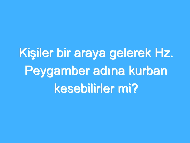 Kişiler bir araya gelerek Hz. Peygamber adına kurban kesebilirler mi?