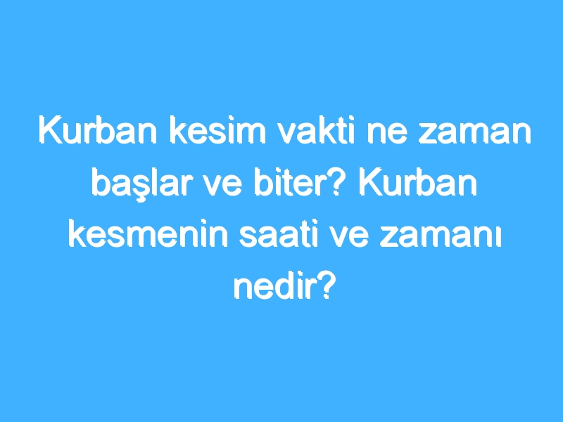 Kurban kesim vakti ne zaman başlar ve biter? Kurban kesmenin saati ve zamanı nedir?