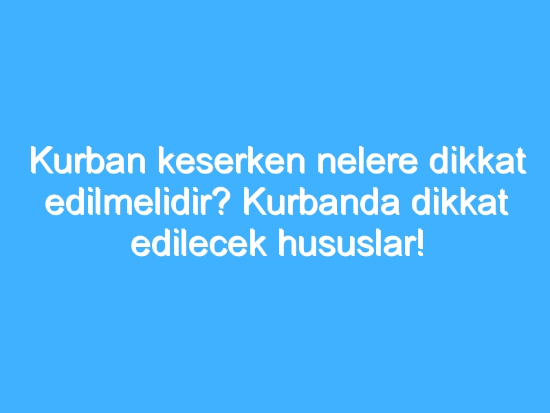 Kurban keserken nelere dikkat edilmelidir? Kurbanda dikkat edilecek hususlar!