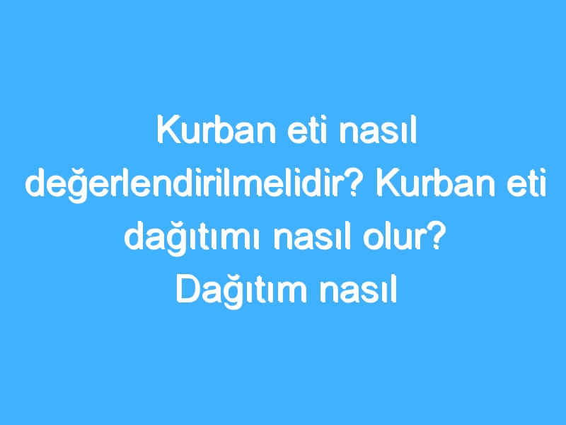 Kurban eti nasıl değerlendirilmelidir? Kurban eti dağıtımı nasıl olur? Dağıtım nasıl yapılır?