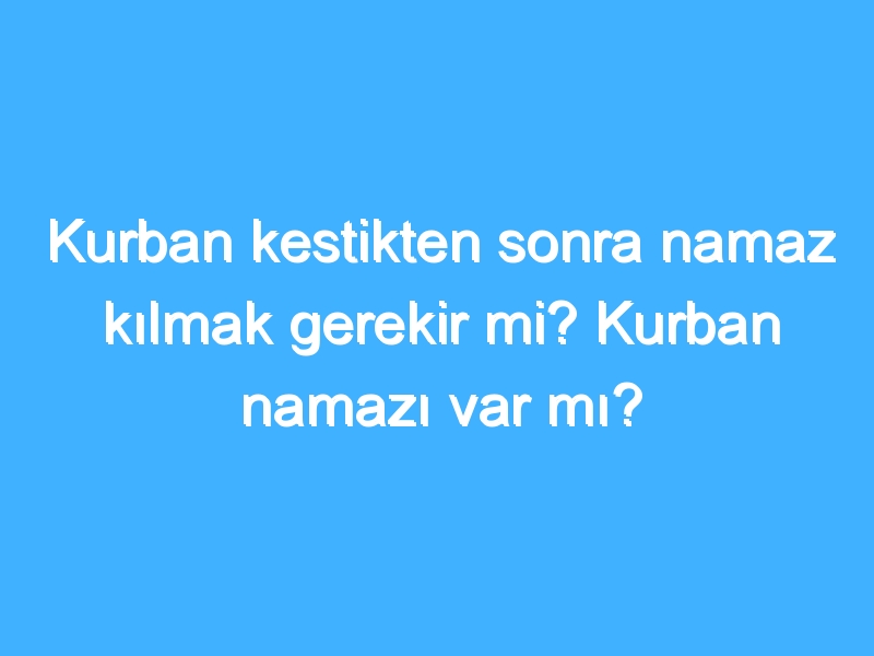 Kurban kestikten sonra namaz kılmak gerekir mi? Kurban namazı var mı?