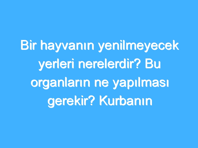 Bir hayvanın yenilmeyecek yerleri nerelerdir? Bu organların ne yapılması gerekir? Kurbanın neresi yenilir? Hangi et yenilir?