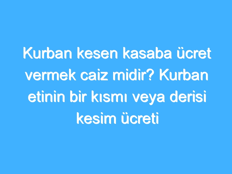 Kurban kesen kasaba ücret vermek caiz midir? Kurban etinin bir kısmı veya derisi kesim ücreti olarak verilebilir mi?