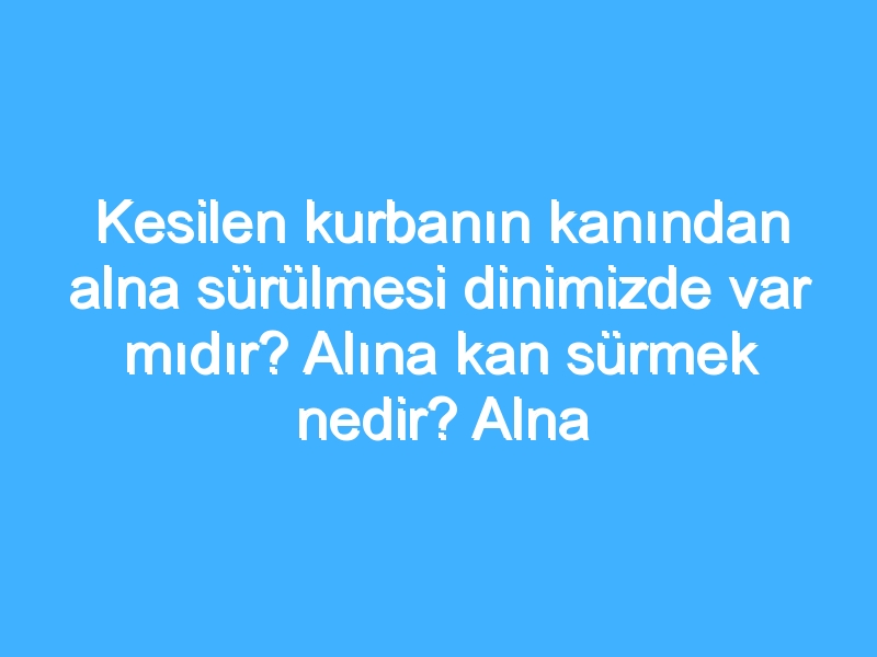 Kesilen kurbanın kanından alna sürülmesi dinimizde var mıdır? Alına kan sürmek nedir? Alna neden kan sürülür? Alna kan sürmenin dini kökeni!